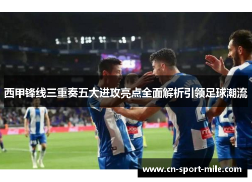 西甲锋线三重奏五大进攻亮点全面解析引领足球潮流 西甲锋线三重奏五大进攻亮点全面解析引领足球潮流