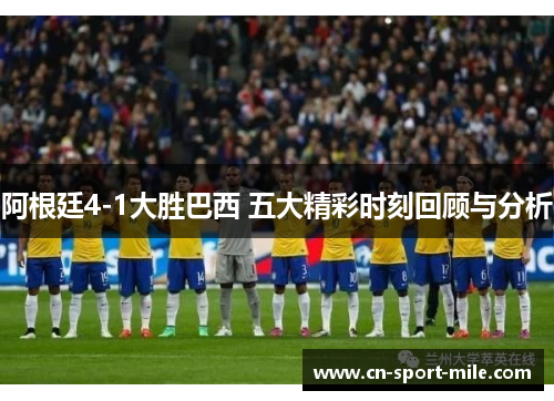阿根廷4-1大胜巴西 五大精彩时刻回顾与分析 阿根廷4-1大胜巴西 五大精彩时刻回顾与分析