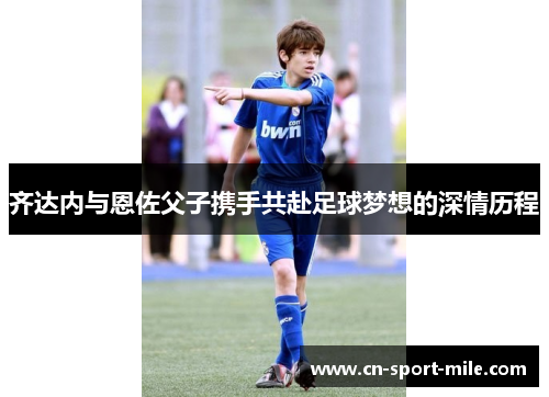 齐达内与恩佐父子携手共赴足球梦想的深情历程 齐达内与恩佐父子携手共赴足球梦想的深情历程