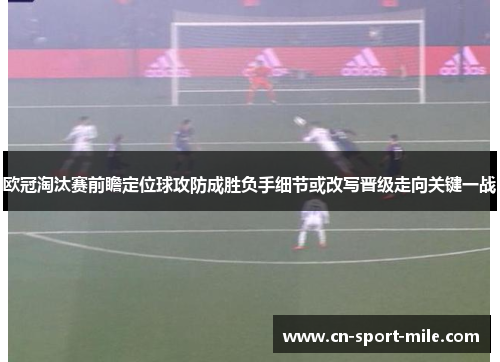 欧冠淘汰赛前瞻定位球攻防成胜负手细节或改写晋级走向关键一战
